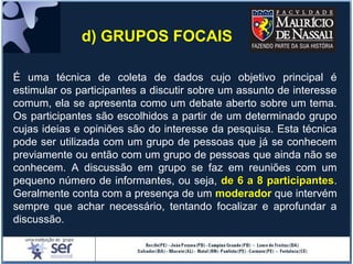 É uma técnica de coleta de dados cujo objetivo principal é
estimular os participantes a discutir sobre um assunto de interesse
comum, ela se apresenta como um debate aberto sobre um tema.
Os participantes são escolhidos a partir de um determinado grupo
cujas ideias e opiniões são do interesse da pesquisa. Esta técnica
pode ser utilizada com um grupo de pessoas que já se conhecem
previamente ou então com um grupo de pessoas que ainda não se
conhecem. A discussão em grupo se faz em reuniões com um
pequeno número de informantes, ou seja, de 6 a 8 participantesde 6 a 8 participantes.
Geralmente conta com a presença de um moderador que intervém
sempre que achar necessário, tentando focalizar e aprofundar a
discussão.
d) GRUPOS FOCAIS
 
