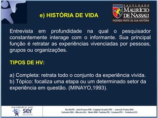 e) HISTÓRIA DE VIDA
Entrevista em profundidade na qual o pesquisador
constantemente interage com o informante. Sua principal
função é retratar as experiências vivenciadas por pessoas,
grupos ou organizações.
TIPOS DE HV:
a) Completa: retrata todo o conjunto da experiência vivida.
b) Tópico: focaliza uma etapa ou um determinado setor da
experiência em questão. (MINAYO,1993).
 