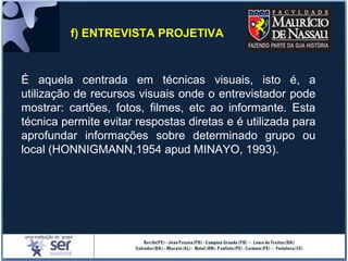 f) ENTREVISTA PROJETIVA
É aquela centrada em técnicas visuais, isto é, a
utilização de recursos visuais onde o entrevistador pode
mostrar: cartões, fotos, filmes, etc ao informante. Esta
técnica permite evitar respostas diretas e é utilizada para
aprofundar informações sobre determinado grupo ou
local (HONNIGMANN,1954 apud MINAYO, 1993).
 