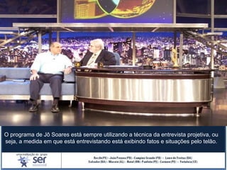 O programa de Jô Soares está sempre utilizando a técnica da entrevista projetiva, ou
seja, a medida em que está entrevistando está exibindo fatos e situações pelo telão.
 