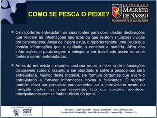 Os repórteres entrevistam as suas fontes para obter destas declarações
que validem as informações apuradas ou que relatem situações vividas
por personagens. Antes de ir para a rua, o repórter recebe uma pauta que
contém informações que o ajudarão a construir a matéria. Além das
informações, a pauta sugere o enfoque a ser trabalhado assim como as
fontes a serem entrevistadas.
 Antes da entrevista o repórter costuma reunir o máximo de informações
disponíveis sobre o assunto a ser abordado e sobre a pessoa que será
entrevistada. Munido deste material, ele formula perguntas que levem o
entrevistado a fornecer informações novas e relevantes. O repórter
também deve ser perspicaz para perceber se o entrevistado mente ou
manipula dados nas suas respostas, fato que costuma acontecer
principalmente com as fontes oficiais do tema.
COMO SE PESCA O PEIXE?
 