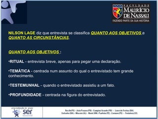 NILSON LAGE diz que entrevista se classifica QUANTO AOS OBJETIVOS e
QUANTO AS CIRCUNSTÂNCIAS.
QUANTO AOS OBJETIVOS :
•RITUAL - entrevista breve, apenas para pegar uma declaração.
•TEMÁTICA - centrada num assunto do qual o entrevistado tem grande
conhecimento.
•TESTEMUNHAL - quando o entrevistado assistiu a um fato.
•PROFUNDIDADE - centrada na figura do entrevistado.
 
