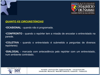 QUANTO ÀS CIRCUNSTÂNCIAS
•OCASIONAL - quando não é programada.
•CONFRONTO - quando o repórter tem a missão de encostar o entrevistado na
parede.
•COLETIVA - quando o entrevistado é submetido a perguntas de diversos
repórteres)
•DIALOGAL - marcada com antecedência pelo repórter com um entrevistado,
num ambiente controlado.
 