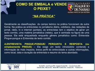 “NA PRÁTICA”
COMO SE EMBALA e VENDE
O PEIXE?
Geralmente as classificações do campo teórico na prática funcionam de outra
forma. Na prática as entrevistas no jornalismo diário, cotidiano, das redações de
jornal, rádio, tv e internet (portais), as entrevistas tem o objetivo de gerar um
texto corrido, uma matéria jornalística (relato), que é centrada na figura de uma
pessoa. Ela está enquadrada enquanto gênero jornalístico como: Entrevista
Pingue-pongue e Entrevista de texto corrido.
A.ENTREVISTA PINGUE-PONGUE/ PERGUNTA E RESPOSTA (ou
simplesmente PINGUE) – Ela exige um texto introdutório contendo a
informação de mais impacto, breve perfil do entrevistado e outras informações,
como local, data e duração da entrevista e resumo do tema abordado.
 
