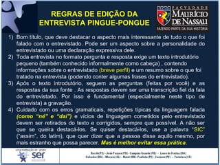 1) Bom título, que deve destacar o aspecto mais interessante de tudo o que foi
falado com o entrevistado. Pode ser um aspecto sobre a personalidade do
entrevistado ou uma declaração expressiva dele.
2) Toda entrevista no formato pergunta e resposta exige um texto introdutório
pequeno (também conhecido informalmente como cabeça) , contendo
informações sobre o entrevistado (breve perfil) e um resumo sobre o que foi
tratado na entrevista (podendo conter algumas frases do entrevistado).
3) Após o texto introdutório, seguem as perguntas (feitas por você) e as
respostas da sua fonte . As respostas devem ser uma transcrição fiel da fala
do entrevistado. Por isso é fundamental (especialmente neste tipo de
entrevista) a gravação.
4) Cuidado com os erros gramaticais, repetições típicas da linguagem falada
(como “né” e “daí”) e vícios de linguagem cometidos pelo entrevistado
devem ser retirados do texto e corrigidos, sempre que possível. A não ser
que se queira destacá-los. Se quiser destacá-los, use a palavra “SIC”
(“assim”, do latim), que quer dizer que a pessoa disse aquilo mesmo, por
mais estranho que possa parecer. Mas é melhor evitar essa prática.
REGRAS DE EDIÇÃO DA
ENTREVISTA PINGUE-PONGUE
 