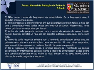 5) Não mude o nível de linguagem do entrevistado. Se a linguagem dele é
popular, mantenha o estilo.
6) Tente preservar a ordem original em que as perguntas foram feitas, a não ser
que o entrevistado volte várias vezes aos mesmos assuntos. Nesse caso, tente
deixar próximas as respostas por temas.
7) Antes de cada pergunta sempre vem o nome do veículo de comunicação
(jornal, boletim, revista). A não ser em projetos editoriais especiais, como num
livro.
8) Antes de cada resposta, sempre vem o nome do entrevistado, sendo que, na
primeira resposta o nome completo deve ser escrito. Já nas outras respostas,
apenas as iniciais ou o nome mais conhecido da pessoa é grafado.
9) Se a resposta for muito longa, é preciso resumi-la , mantendo os pontos
essenciais. 9) Informações básicas (nome e idade do entrevistado, dados sobre
sua carreira profissional e seu estilo de vida) devem vir no texto introdutório e
não na forma de pergunta e resposta.
Fonte: Manual de Redação da Folha de
S.Paulo
 