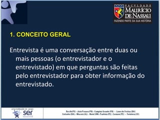 Entrevista é uma conversação entre duas ou
mais pessoas (o entrevistador e o
entrevistado) em que perguntas são feitas
pelo entrevistador para obter informação do
entrevistado.
1. CONCEITO GERAL1. CONCEITO GERAL
 