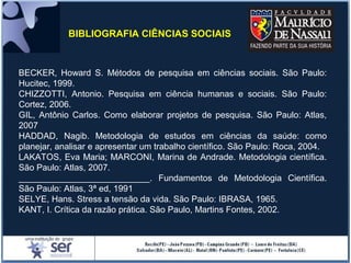 BECKER, Howard S. Métodos de pesquisa em ciências sociais. São Paulo:
Hucitec, 1999.
CHIZZOTTI, Antonio. Pesquisa em ciência humanas e sociais. São Paulo:
Cortez, 2006.
GIL, Antônio Carlos. Como elaborar projetos de pesquisa. São Paulo: Atlas,
2007
HADDAD, Nagib. Metodologia de estudos em ciências da saúde: como
planejar, analisar e apresentar um trabalho científico. São Paulo: Roca, 2004.
LAKATOS, Eva Maria; MARCONI, Marina de Andrade. Metodologia científica.
São Paulo: Atlas, 2007.
___________________________. Fundamentos de Metodologia Científica.
São Paulo: Atlas, 3ª ed, 1991
SELYE, Hans. Stress a tensão da vida. São Paulo: IBRASA, 1965.
KANT, I. Crítica da razão prática. São Paulo, Martins Fontes, 2002.
BIBLIOGRAFIA CIÊNCIAS SOCIAIS
 