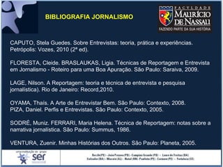 CAPUTO, Stela Guedes. Sobre Entrevistas: teoria, prática e experiências.
Petrópolis: Vozes, 2010 (2ª ed).
FLORESTA, Cleide. BRASLAUKAS, Ligia. Técnicas de Reportagem e Entrevista
em Jornalismo - Roteiro para uma Boa Apuração. São Paulo: Saraiva, 2009.
LAGE, Nilson. A Reportagem: teoria e técnica de entrevista e pesquisa
jornalística). Rio de Janeiro: Record,2010.
OYAMA, Thaís. A Arte de Entrevistar Bem. São Paulo: Contexto, 2008.
PIZA, Daniel. Perfis e Entrevistas. São Paulo: Contexto, 2005.
SODRÉ, Muniz. FERRARI, Maria Helena. Técnica de Reportagem: notas sobre a
narrativa jornalística. São Paulo: Summus, 1986.
VENTURA, Zuenir. Minhas Histórias dos Outros. São Paulo: Planeta, 2005.
BIBLIOGRAFIA JORNALISMO
 