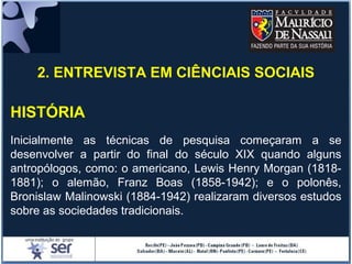 2. ENTREVISTA EM CIÊNCIAIS SOCIAIS
HISTÓRIA
Inicialmente as técnicas de pesquisa começaram a se
desenvolver a partir do final do século XIX quando alguns
antropólogos, como: o americano, Lewis Henry Morgan (1818-
1881); o alemão, Franz Boas (1858-1942); e o polonês,
Bronislaw Malinowski (1884-1942) realizaram diversos estudos
sobre as sociedades tradicionais.
 