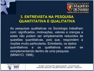 As pesquisas qualitativas na Sociologia trabalham
com: significados, motivações, valores e crenças e
estes não podem ser simplesmente reduzidos às
questões quantitativas, pois que, respondem a
noções muito particulares. Entretanto, os dados
quantitativos e os qualitativos acabam se
complementando dentro de uma pesquisa
(MINAYO, 1996).
3. ENTREVISTA NA PESQUISA3. ENTREVISTA NA PESQUISA
QUANTITATIVA E QUALITATIVAQUANTITATIVA E QUALITATIVA
 