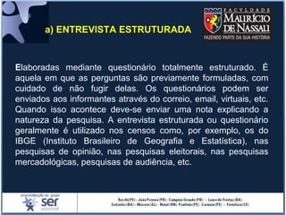 Elaboradas mediante questionário totalmente estruturado. É
aquela em que as perguntas são previamente formuladas, com
cuidado de não fugir delas. Os questionários podem ser
enviados aos informantes através do correio, email, virtuais, etc.
Quando isso acontece deve-se enviar uma nota explicando a
natureza da pesquisa. A entrevista estruturada ou questionário
geralmente é utilizado nos censos como, por exemplo, os do
IBGE (Instituto Brasileiro de Geografia e Estatística), nas
pesquisas de opinião, nas pesquisas eleitorais, nas pesquisas
mercadológicas, pesquisas de audiência, etc.
a) ENTREVISTA ESTRUTURADA
 