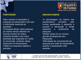 VANTAGENS
•Nem sempre é necessário a
presença do pesquisador para que
o informante responda as
questões;
•Consegue atingir várias pessoas
ao mesmo tempo obtendo um
Grande número de dados.
•Garante também uma maior
liberdade das respostas em razão
do anonimato, evitando viéses
potenciais do entrevistador.
•Obtêm-se respostas rápidas e
precisas.
DESVANTAGENS
•A percentagem de retorno dos
questionários enviados pelo
correio geralmente é pequena e
quando a devolução é tardia
prejudica o andamento da
pesquisa.
•Muitas vezes há um número
grande de perguntas sem
Respostas.
•Dificuldade de compreensão da
pergunta por parte do respondente
quando o pesquisador está
ausente.
 