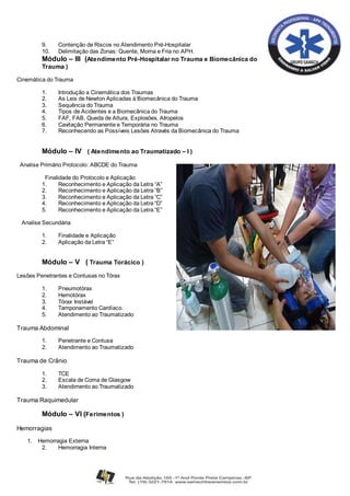 9. Contenção de Riscos no Atendimento Pré-Hospitalar
10. Delimitação das Zonas: Quente, Morna e Fria no APH.
Módulo – III (Atendimento Pré-Hospitalar no Trauma e Biomecânica do
Trauma )
Cinemática do Trauma
1. Introdução a Cinemática dos Traumas
2. As Leis de Newton Aplicadas à Biomecânica do Trauma
3. Sequência do Trauma
4. Tipos de Acidentes e a Biomecânica do Trauma
5. FAF, FAB, Queda de Altura, Explosões, Atropelos
6. Cavitação Permanente e Temporária no Trauma
7. Reconhecendo as Possíveis Lesões Através da Biomecânica do Trauma
Módulo – IV ( Atendimento ao Traumatizado – I )
Analise Primário Protocolo: ABCDE do Trauma
Finalidade do Protocolo e Aplicação
1. Reconhecimento e Aplicação da Letra “A”
2. Reconhecimento e Aplicação da Letra “B”
3. Reconhecimento e Aplicação da Letra “C”
4. Reconhecimento e Aplicação da Letra “D”
5. Reconhecimento e Aplicação da Letra “E”
Analise Secundária
1. Finalidade e Aplicação
2. Aplicação da Letra “E”
Módulo – V ( Trauma Torácico )
Lesões Penetrantes e Contusas no Tórax
1. Pneumotórax
2. Hemotórax
3. Tórax Instável
4. Tamponamento Cardíaco.
5. Atendimento ao Traumatizado
Trauma Abdominal
1. Penetrante e Contusa
2. Atendimento ao Traumatizado
Trauma de Crânio
1. TCE
2. Escala de Coma de Glasgow
3. Atendimento ao Traumatizado
Trauma Raquimedular
Módulo – VI (Ferimentos )
Hemorragias
1. Hemorragia Externa
2. Hemorragia Interna
 