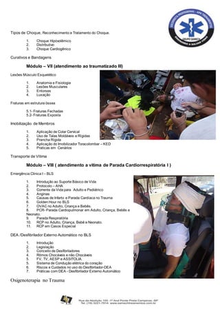 Tipos de Choque, Reconhecimento e Tratamento do Choque.
1. Choque Hipovolêmico
2. Distributivo
3. Choque Cardiogênico
Curativos e Bandagens
Módulo – VII (atendimento ao traumatizado III)
Lesões Músculo Esquelético
1. Anatomia e Fisiologia
2. Lesões Musculares
3. Entorses
4. Luxação
Fraturas em estrutura óssea
5.1- Fraturas Fechadas
5.2- Fraturas Exposta
Imobilização de Membros
1. Aplicação de Colar Cervical
2. Uso de Talas Moldáveis e Rígidas
3. Prancha Rígida
4. Aplicação do Imobilizador Toracolombar – KED
5. Praticas em Cenários
Transporte de Vítima
Módulo – VIII ( atendimento a vitima de Parada Cardiorrespiratória I )
Emergência Clinica I – BLS
1. Introdução ao Suporte Básico de Vida
2. Protocolo – AHA
3. Corrente da Vida para Adulto e Pediátrico
4. Anginas
5. Causas de Infarto e Parada Cardíaca no Trauma
6. Golden Hour no BLS
7. OVAC no Adulto, Criança e Bebês.
8. PCR- Parada Cardiopulmonar em Adulto, Criança, Bebês e
Neonato.
9. Parada Respiratória
10. RCP no Adulto, Criança, Bebê e Neonato.
11. RCP em Casos Especial
DEA /Desfibrilador Externo Automático no BLS
1. Introdução
2. Legislação
3. Conceito de Desfibriladores
4. Ritmos Chocáveis e não Chocáveis
5. FV, TV, AESP e ASSITOLIA.
5. Sistema de Condução elétrica do coração
6. Riscos e Cuidados no uso do Desfibrilador-DEA
7. Práticas com DEA - Desfibrilador Externo Automático
Oxigenoterapia no Trauma
 