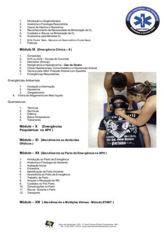 1. Introdução a Oxigenoterapia
2. Anatomia e Fisiologia Respiratória
3. Casos de Hipóxia e Hipoxemia
4. Reconhecimento da Necessidade da Ministração de O2
5. Cuidados e Riscos na Ministração de O2
6. Acessórios para Ministrar O2
7. BVM, Pocket Mask , Máscara com Reservatório e Óculos Nasal.
7. Práticas
Módulo IX (Emergência Clinica – II )
1. Convulsões
2. AVC ou AVE – Escala de Cincinnat
3. Desmaios (Sincop)
4. Hipoglicemia e Hiperglicemia – Uso de Destro
5. Crises Hipertensivas, Coma Diabético e Hipotensão Arterial.
6. Técnica para Aferir Pressão Arterial com Aparelho
7. Emergências Respiratórias
Emergências Ambientais
1. Insolação e Intermação
2. Hipotermia
3. Congelamento
4. Vitima de Afogamento em Meio liquido
Queimaduras
1. Térmicas
2. Químicas
3. Elétrica
4. Baixa Temperatura
5. Tratamento
Módulo – X (Emergências
Psiquiátricas no APH )
Módulo – XI (Atendimento ao Acidentes
Ofídicos )
Módulo – XII (Atendimento ao Parto de Emergência no APH )
1. Introdução ao Parto de Emergência
2. Anatomia e Fisiologia da Gestante
3. Avaliação Inicial
4. Entrevista
5. Identificação de Parto Iminente
6. Assistência ao Parto de Emergência
7. Trabalho de Parto
8. Amparo e Recepção do RN
9. Cuidados no Pós Parto
10. Complicações no Parto
11. Riscos Durante o Parto
12. Transporte
Módulo – XIII ( Atendimento a Múltiplas Vítimas - Método START )
 