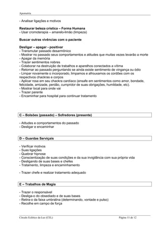 Apometria
- Analisar ligações e motivos
Restaurar beleza crística – Forma Humana
- Usar cromoterapia – amarelo-limão (limpeza)
Buscar outras vivências com o paciente
Desligar – apagar - positivar
- Transmutar passado desarmônico
- Mostrar no passado seus comportamentos e atitudes que muitas vezes levarão a morte
- Apagar da memória
- Trazer sentimentos nobres
- Colaborar na destruição de trabalhos e aparelhos conectados a vítima
- Retornar ao passado perguntando se ainda existe sentimento de vingança ou ódio
- Limpar novamente o incorporado, limpamos e afrouxamos os cordões com os
respectivos chackras e corpos
- Aplicar rosa em seu chackra cardíaco (ensafe em sentimentos como amor, bondade,
felicidade, amizade, perdão, cumpridor de suas obrigações, humildade, etc).
- Mostrar local para onde vai
- Trazer parente
- Encaminhar para hospital para continuar tratamento
C – Bolsões (passado) – Sofredores (presente)
- Atitudes e comportamentos do passado
- Desligar e encaminhar
D – Guardas Serviçais
- Verificar motivos
- Suas ligações
- Quebrar hipnose
- Conscientização de suas condições e da sua invigilância com sua própria vida
- Desligando de suas bases e chefes
- Tratamento, limpeza e encaminhamento
- Trazer chefe e realizar tratamento adequado
E – Trabalhos de Magia
- Trazer o responsável
- Desliga-o do obsediado e de suas bases
- Retira-o da faixa umbralina (determinando, vontade e pulso)
- Recolhe em campo de força
Círculo Eclético da Luz (CEL) Página 11 de 12
 