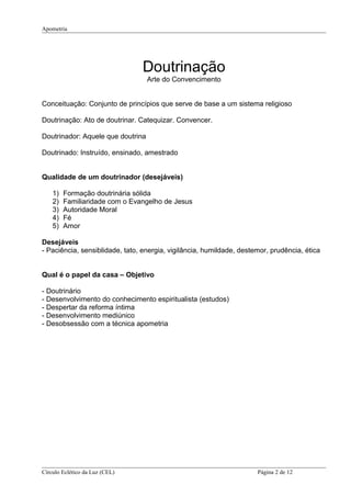 Apometria
Doutrinação
Arte do Convencimento
Conceituação: Conjunto de princípios que serve de base a um sistema religioso
Doutrinação: Ato de doutrinar. Catequizar. Convencer.
Doutrinador: Aquele que doutrina
Doutrinado: Instruído, ensinado, amestrado
Qualidade de um doutrinador (desejáveis)
1) Formação doutrinária sólida
2) Familiaridade com o Evangelho de Jesus
3) Autoridade Moral
4) Fé
5) Amor
Desejáveis
- Paciência, sensiblidade, tato, energia, vigilância, humildade, destemor, prudência, ética
Qual é o papel da casa – Objetivo
- Doutrinário
- Desenvolvimento do conhecimento espiritualista (estudos)
- Despertar da reforma íntima
- Desenvolvimento mediúnico
- Desobsessão com a técnica apometria
Círculo Eclético da Luz (CEL) Página 2 de 12
 