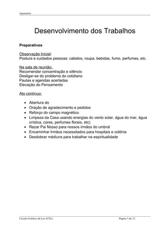 Apometria
Desenvolvimento dos Trabalhos
Preparativos
Observação Inicial:
Postura e cuidados pessoas: cabelos, roupa, bebidas, fumo, perfumes, etc.
Na sala de reunião:
Recomendar concentração e silêncio
Desligar-se do problema do cotidiano
Pautas e agendas acertadas
Elevação do Pensamento
Ato contínuo:
• Abertura do
• Oração de agradecimento e pedidos
• Reforço do campo magnético
• Limpeza da Casa usando energias do vento solar, água do mar, água
crística, cores, perfumes florais, etc)
• Rezar Pai Nosso para nossos irmãos do umbral
• Encaminhar Irmãos necessitados para hospitais e colônia
• Desdobrar médiuns para trabalhar na espiritualidade
Círculo Eclético da Luz (CEL) Página 3 de 12
 
