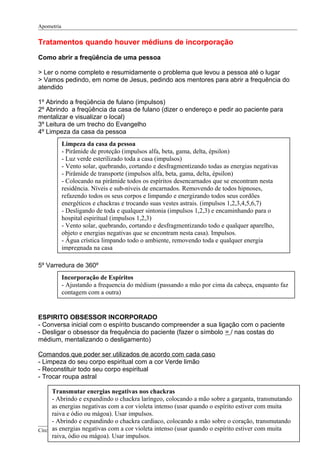Apometria
Tratamentos quando houver médiuns de incorporação
Como abrir a freqüência de uma pessoa
> Ler o nome completo e resumidamente o problema que levou a pessoa até o lugar
> Vamos pedindo, em nome de Jesus, pedindo aos mentores para abrir a frequência do
atendido
1º Abrindo a freqüência de fulano (impulsos)
2º Abrindo a freqüência da casa de fulano (dizer o endereço e pedir ao paciente para
mentalizar e visualizar o local)
3º Leitura de um trecho do Evangelho
4º Limpeza da casa da pessoa
5º Varredura de 360º
ESPIRITO OBSESSOR INCORPORADO
- Conversa inicial com o espírito buscando compreender a sua ligação com o paciente
- Desligar o obsessor da frequência do paciente (fazer o símbolo = / nas costas do
médium, mentalizando o desligamento)
Comandos que poder ser utilizados de acordo com cada caso
- Limpeza do seu corpo espiritual com a cor Verde limão
- Reconstituir todo seu corpo espiritual
- Trocar roupa astral
Círculo Eclético da Luz (CEL) Página 7 de 12
Limpeza da casa da pessoa
- Pirâmide de proteção (impulsos alfa, beta, gama, delta, épsilon)
- Luz verde esterilizado toda a casa (impulsos)
- Vento solar, quebrando, cortando e desfragmentizando todas as energias negativas
- Pirâmide de transporte (impulsos alfa, beta, gama, delta, épsilon)
- Colocando na pirâmide todos os espíritos desencarnados que se encontram nesta
residência. Níveis e sub-níveis de encarnados. Removendo de todos hipnoses,
refazendo todos os seus corpos e limpando e energizando todos seus cordões
energéticos e chackras e trocando suas vestes astrais. (impulsos 1,2,3,4,5,6,7)
- Desligando de toda e qualquer sintonia (impulsos 1,2,3) e encaminhando para o
hospital espiritual (impulsos 1,2,3)
- Vento solar, quebrando, cortando e desfragmentizando todo e qualquer aparelho,
objeto e energias negativas que se encontram nesta casa). Impulsos.
- Água crística limpando todo o ambiente, removendo toda e qualquer energia
impregnada na casa
Incorporação de Espíritos
- Ajustando a frequencia do médium (passando a mão por cima da cabeça, enquanto faz
contagem com a outra)
Transmutar energias negativas nos chackras
- Abrindo e expandindo o chackra laríngeo, colocando a mão sobre a garganta, transmutando
as energias negativas com a cor violeta intenso (usar quando o espírito estiver com muita
raiva e ódio ou mágoa). Usar impulsos.
- Abrindo e expandindo o chackra cardiaco, colocando a mão sobre o coração, transmutando
as energias negativas com a cor violeta intenso (usar quando o espírito estiver com muita
raiva, ódio ou mágoa). Usar impulsos.
- Regulando, ajustando e alinhando todos os chackras (impulsos)
 