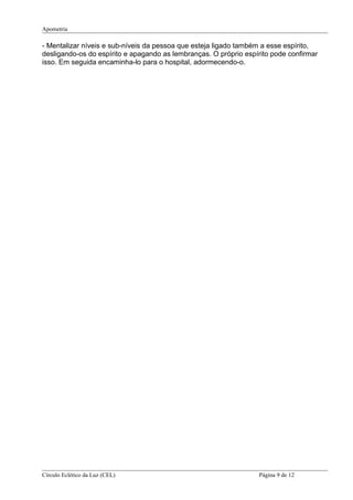 Apometria
- Mentalizar níveis e sub-níveis da pessoa que esteja ligado também a esse espírito,
desligando-os do espírito e apagando as lembranças. O próprio espírito pode confirmar
isso. Em seguida encaminha-lo para o hospital, adormecendo-o.
Círculo Eclético da Luz (CEL) Página 9 de 12
 