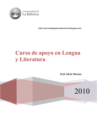 http://universidadpopulardelareforma.blogspot.com/




Curso de apoyo en Lengua
y Literatura
Comprensión de la realidad a partir de la
literatura
                                         Prof. Silvia Moreno




                                                          2010
 