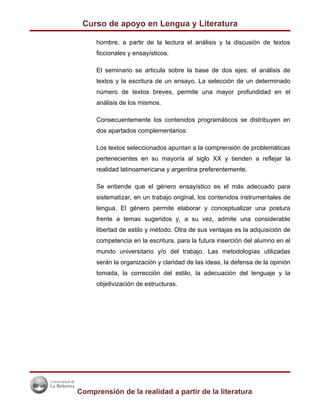Curso de apoyo en Lengua y Literatura

     hombre, a partir de la lectura el análisis y la discusión de textos
     ficcionales y ensayísticos.

     El seminario se articula sobre la base de dos ejes: el análisis de
     textos y la escritura de un ensayo. La selección de un determinado
     número de textos breves, permite una mayor profundidad en el
     análisis de los mismos.

     Consecuentemente los contenidos programáticos se distribuyen en
     dos apartados complementarios:

     Los textos seleccionados apuntan a la comprensión de problemáticas
     pertenecientes en su mayoría al siglo XX y tienden a reflejar la
     realidad latinoamericana y argentina preferentemente.

     Se entiende que el género ensayístico es el más adecuado para
     sistematizar, en un trabajo original, los contenidos instrumentales de
     lengua. El género permite elaborar y conceptualizar una postura
     frente a temas sugeridos y, a su vez, admite una considerable
     libertad de estilo y método. Otra de sus ventajas es la adquisición de
     competencia en la escritura, para la futura inserción del alumno en el
     mundo universitario y/o del trabajo. Las metodologías utilizadas
     serán la organización y claridad de las ideas, la defensa de la opinión
     tomada, la corrección del estilo, la adecuación del lenguaje y la
     objetivización de estructuras.




Comprensión de la realidad a partir de la literatura
 
