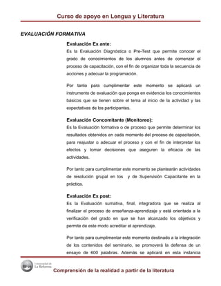 Curso de apoyo en Lengua y Literatura


EVALUACIÓN FORMATIVA
               Evaluación Ex ante:
               Es la Evaluación Diagnóstica o Pre-Test que permite conocer el
               grado de conocimientos de los alumnos antes de comenzar el
               proceso de capacitación, con el fin de organizar toda la secuencia de
               acciones y adecuar la programación.

               Por tanto para cumplimentar este momento se aplicará un
               instrumento de evaluación que ponga en evidencia los conocimientos
               básicos que se tienen sobre el tema al inicio de la actividad y las
               expectativas de los participantes.

               Evaluación Concomitante (Monitoreo):
               Es la Evaluación formativa o de proceso que permite determinar los
               resultados obtenidos en cada momento del proceso de capacitación,
               para reajustar o adecuar el proceso y con el fin de interpretar los
               efectos y tomar decisiones que aseguren la eficacia de las
               actividades.

               Por tanto para cumplimentar este momento se plantearán actividades
               de resolución grupal en los     y de Supervisión Capacitante en la
               práctica.

               Evaluación Ex post:
               Es la Evaluación sumativa, final, integradora que se realiza al
               finalizar el proceso de enseñanza-aprendizaje y está orientada a la
               verificación del grado en que se han alcanzado los objetivos y
               permite de este modo acreditar el aprendizaje.

               Por tanto para cumplimentar este momento destinado a la integración
               de los contenidos del seminario, se promoverá la defensa de un
               ensayo de 600 palabras. Además se aplicará en esta instancia



          Comprensión de la realidad a partir de la literatura
 