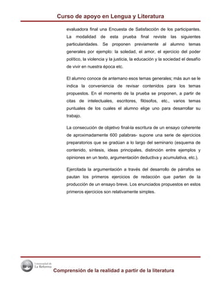 Curso de apoyo en Lengua y Literatura

     evaluadora final una Encuesta de Satisfacción de los participantes.
     La   modalidad     de   esta   prueba    final   reviste   las   siguientes
     particularidades. Se proponen previamente al alumno temas
     generales por ejemplo: la soledad, el amor, el ejercicio del poder
     político, la violencia y la justicia, la educación y la sociedad el desafío
     de vivir en nuestra época etc.

     El alumno conoce de antemano esos temas generales; más aun se le
     indica la conveniencia de revisar contenidos para los temas
     propuestos. En el momento de la prueba se proponen, a partir de
     citas de intelectuales, escritores, filósofos, etc., varios temas
     puntuales de los cuales el alumno elige uno para desarrollar su
     trabajo.

     La consecución de objetivo final-la escritura de un ensayo coherente
     de aproximadamente 600 palabras- supone una serie de ejercicios
     preparatorios que se gradúan a lo largo del seminario (esquema de
     contenido, síntesis, ideas principales, distinción entre ejemplos y
     opiniones en un texto, argumentación deductiva y acumulativa, etc.).

     Ejercitada la argumentación a través del desarrollo de párrafos se
     pautan los primeros ejercicios de redacción que parten de la
     producción de un ensayo breve. Los enunciados propuestos en estos
     primeros ejercicios son relativamente simples.




Comprensión de la realidad a partir de la literatura
 