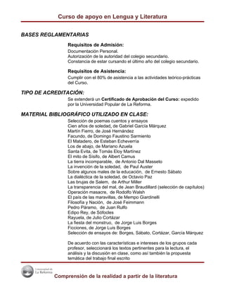 Curso de apoyo en Lengua y Literatura


BASES REGLAMENTARIAS
                Requisitos de Admisión:
                Documentación Personal.
                Autorización de la autoridad del colegio secundario.
                Constancia de estar cursando el último año del colegio secundario.

                Requisitos de Asistencia:
                Cumplir con el 80% de asistencia a las actividades teórico-prácticas
                del Curso.

TIPO DE ACREDITACIÓN:
                Se extenderá un Certificado de Aprobación del Curso: expedido
                por la Universidad Popular de La Reforma.

MATERIAL BIBLIOGRÁFICO UTILIZADO EN CLASE:
                Selección de poemas cuentos y ensayos
                Cien años de soledad, de Gabriel García Márquez
                Martín Fierro, de José Hernández
                Facundo, de Domingo Faustino Sarmiento
                El Matadero, de Esteban Echeverría
                Los de abajo, de Mariano Azuela
                Santa Evita, de Tomás Eloy Martínez
                El mito de Sísifo, de Albert Camus
                La tierra incomparable, de Antonio Dal Masseto
                La invención de la soledad, de Paul Auster
                Sobre algunos males de la educación, de Ernesto Sábato
                La dialéctica de la soledad, de Octavio Paz
                Las brujas de Salem, de Arthur Miller
                La transparencia del mal, de Jean Braudillard (selección de capítulos)
                Operación masacre, de Rodolfo Walsh
                El país de las maravillas, de Mempo Giardinelli
                Filosofía y Nación, de José Feimmann
                Pedro Páramo, de Juan Rulfo
                Edipo Rey, de Sófocles
                Rayuela, de Julio Cortázar
                La fiesta del monstruo, de Jorge Luis Borges
                Ficciones, de Jorge Luis Borges
                Selección de ensayos de: Borges, Sábato, Cortázar, García Márquez

                De acuerdo con las características e intereses de los grupos cada
                profesor, seleccionará los textos pertinentes para la lectura, el
                análisis y la discusión en clase, como así también la propuesta
                temática del trabajo final escrito



           Comprensión de la realidad a partir de la literatura
 