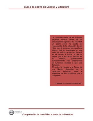 Curso de apoyo en Lengua y Literatura




                              La condición social de los hombres
                              depende muchas veces de las
                              circunstancias ajenas a su voluntad.
                              Un padre pobre no puede ser
                              responsable de la educación de sus
                              hijos; pero la sociedad en masa tiene
                              interés vital en asegurase en que
                              todos los individuos que han de venir
                              en el tiempo e formar la Nación
                              vayan, por la educación recibida en
                              su       infancia,         preparándose
                              suficientemente para desempeñar
                              las funciones sociales a que será
                              llamados.
                              El poder, la riqueza y la fuerza de
                              una Nación dependen de la
                              capacidad      industrial,    moral   e
                              intelectual de los individuos que la
                              componen.



                                 DOMINGO FAUSTINO SARMIENTO




Comprensión de la realidad a partir de la literatura
 