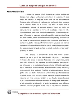 Curso de apoyo en Lengua y Literatura


FUNDAMENTACIÓN
                 El estudio del lenguaje ocupa, en todas las culturas y desde los
           tiempos más antiguos un lugar preeminente en la educación. De este
           modo se destaca el lenguaje como una de las características
           fundamentales del hombre, la razón de esta preferencia debe buscarse
           en la esencia misma de la función que tiene el habla. Aún a
           consideración primera, el lenguaje aparece como un medio de
           comunicarnos con los otros, un instrumento para hacer conocer un dato,
           un conocimiento, para hacer participar una emoción, un sentimiento, etc.
           pero el lenguaje es algo más: antes aún que intermediario entre el yo y
           los otros hombres, es un mediador entre mi inteligencia y el mundo que
           me rodea, un instrumento de captación que me permite adueñarme, en
           cierto modo, de las cosas que forman mi entorno y que de esta manera
           pasarán a formar parte de mi universo interior. Esa propiedad resalta en
           los casos en que el lenguaje se halla en estado naciente: en la creación
           poética y en el niño.

                 Entre lenguaje y pensamiento existe una íntima ligazón,
           establecida en el curso de innumerables acciones y reacciones
           recíprocas. La lengua no se nos ofrece solo como un producto, como
           algo dado, sino como una operación en continuo devenir, siendo como
           es, el lenguaje es el resultado de la vida psíquica del hombre; participa
           en su esencia de los dos aspectos de su naturaleza: como individuo y
           como miembro de la sociedad. En efecto si la lengua aparece, por una
           parte, como una de las instituciones fundamentales que heredamos de
           nuestros padres y por otra, con vínculo social de raíces profundas que
           nos une con otros hombres, también es una facultad personal puesto
           que, a cada momento, el hombre encuentra en el lenguaje el medio de su
           propia expresión: la entonación, el gesto, las palabras, todo refleja su
           intimidad personal y responde a una serie de circunstancias (creencias,




         Comprensión de la realidad a partir de la literatura
 