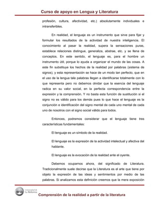 Curso de apoyo en Lengua y Literatura

  profesión, cultura, afectividad, etc.) absolutamente individuales e
  intransferibles.

         En realidad, el lenguaje es un instrumento que sirve para fijar y
  formular los resultados de la actividad de nuestra inteligencia. El
  conocimiento al pasar la realidad, supera la sensaciones puras,
  establece relaciones distingue, generaliza, abstrae, etc. y se llena de
  conceptos. En este sentido, el lenguaje es, para el hombre un
  instrumento útil, porque lo ayuda a organizar el mundo de las cosas. A
  este fin substituye los hechos de la realidad por palabras (sistema de
  signos), y esta representación se hace de un modo tan perfecto, que en
  el uso de la lengua tale palabras llegan a identificarse totalmente con lo
  que representa pero no debemos olvidar que la esencia del lenguaje
  radica en su valor social, en la perfecta correspondencia entre la
  expresión y la comprensión. Y no basta esta función de sustitución si el
  signo no es válido para los demás pues lo que hace el lenguaje es la
  conjunción e identificación del signo mental de cada uno mental de cada
  uno de nosotros con el signo social válido para todos.

         Entonces, podremos considerar que el lenguaje tiene tres
  características fundamentales:

         El lenguaje es un símbolo de la realidad.

         El lenguaje es la expresión de la actividad intelectual y afectiva del
         hablante.

         El lenguaje es la evocación de la realidad ante el oyente.

         Debemos     ocuparnos     ahora,   del   significado   de    Literatura.
  Tradicionalmente suele decirse que la Literatura es el arte que tiene por
  objeto la expresión de las ideas y sentimientos por medio de las
  palabras. Si analizamos esta definición creemos que la mera exposición



Comprensión de la realidad a partir de la literatura
 