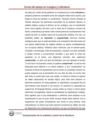 Curso de apoyo en Lengua y Literatura

  de ideas por medio de las palabras no constituye por si sola Literatura y
  tampoco podemos considerar como tal cualquier relato oral o escrito, que
  tenga la virtud de expresar un sentimiento. Tampoco hemos utilizado al
  intentar descubrir los elementos esenciales de la creación literaria, la
  palabra belleza, porque el término es tan ambiguo, que al considerarlo
  como único objetivo del arte y por lo tanto de la Literatura, provoca de
  hecho, confusiones que tienen como consecuencia la incomprensión más
  radical de todo un amplio sector de la producción artística. Por eso, es
  preferible hablar de expresión o expresividad, términos también
  ambiguos pero que no está asociados a la concepción del arte propio de
  una época determinada (la palabra belleza se asocia inmediatamente
  con la época clásica). Podemos decir entonces, que el escritor-poeta,
  novelista o dramaturgo- trata de expresarse, creando una obra sometida
  a ciertas normas o convenciones formales y que tiene la virtud de
  despertar en el lector, una determina emoción. Así, podremos
  comprender, no sólo una obra de Sófocles, sino por ejemplo el soneto
  “A una nariz” de Quevedo. Acaso, la palabra comprender no sea la más
  adecuada para referirse a un hecho estético; si por “comprensión” se
  entiende el hecho de aprehender con la mente un contenido racional, se
  puede asegurar que la percepción de una obre de arte va mucho más
  allá. Esto no quiere decir que una novela, un drama e incluso un poema
  se hallen desprovisto de sentido lógico, pero éste será siempre un
  elemento accesorio. En otras palabras, el “significado” conceptual de una
  obra literaria será siempre lo de menos y lo esencial su capacidad de
  sugerencia. El lenguaje literario, aunque utilice en mayor o menor grado
  elementos conceptuales, afecta la sensibilidad de significación múltiple.
  Esto significa que lo que entendemos o sentimos como lectores no es
  exactamente lo que el autor sintió, aunque tenga cierta relación con la
  experiencia del poeta. Entendemos que frente la obra literaria, toda
  interpretación, lo mismo que toda reacción emocional es válida. De esto
  se desprende una consecuencia decisiva y es que a la literatura hay que


Comprensión de la realidad a partir de la literatura
 
