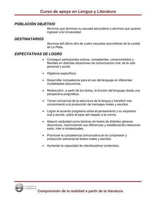 Curso de apoyo en Lengua y Literatura


POBLACIÓN OBJETIVO
                Alumnos que terminan su escuela secundaria o alumnos que quieren
                ingresar a la Universidad.

DESTINATARIOS
                Alumnos del último año de cuatro escuelas secundarias de la ciudad
                de La Plata.

EXPECTATIVAS DE LOGRO
            •   Conseguir participantes activos, competentes, comprometidos y
                flexibles en distintas situaciones de comunicación oral, de la vida
                personal y social.

            •   Objetivos específicos

            •   Desarrollar competencia para el uso del lenguaje en diferentes
                modalidades discursivas.

            •   Redescubrir, a partir de los textos, la función del lenguaje desde una
                perspectiva pragmática.

            •   Tomar conciencia de la estructura de la lengua y transferir ese
                conocimiento a la producción de mensajes orales y escritos.

            •   Lograr el acuerdo progresivo entre el pensamiento y su expresión
                oral y escrita, sobre la base del respeto a la norma.

            •   Adquirir asiduidad como lectores de textos de distintos géneros
                discursivos, reconociendo sus diferencias y estableciendo relaciones
                extra, inter e intratextuales.

            •   Promover la competencia comunicativa en la compresión y
                producción personal de textos orales y escritos.

            •   Aumentar la capacidad de interdisciplinar contenidos.




          Comprensión de la realidad a partir de la literatura
 