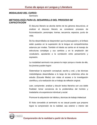 Curso de apoyo en Lengua y Literatura

MODALIDAD DEL CURSO:
               Seminario

METODOLOGÍA PARA EL DESARROLLO DEL PROCESO DE
CAPACITACIÓN
               El discurso literario se aborda dentro de los géneros discursivos, al
               analizar     el   discurso   literario   se   consideran   procesos    de
               ficcionalización, personajes, tramas, secuencia, espacios, punto de
               vista.

               De los desarrollados se desprenden que la preocupación y el énfasis
               están puestos en la superación de la lengua en compartimientos
               estancos por niveles. También el interés se centra en el manejo de
               estructuras complejas y sus cambios y en la ampliación del
               vocabulario, apostando a la correlación entre pensamiento y
               expresión.

               La modalidad seminario nos parece la mejor porque a través de ella,
               los jóvenes pueden lograr:

               Sistematizar la expresión conceptual, escrita y oral, y las técnicas
               metodológicas desarrolladas a lo largo de los anteriores años de
               estudio (Escuela Media) con vistas al acceso a la investigación
               científica y a la realización de un trabajo de reflexión original.

               Leer, comprender, analizar y discutir textos literarios con una doble
               finalidad: tomar conciencia de la problemática del hombre y
               trasladarla a la experiencia individual y social.

               Promover la adquisición de hábitos y técnicas de trabajo intelectual

               El título concedido al seminario no es casual puesto que propone
               lograr la comprensión de la realidad, sea exterior o interior del




          Comprensión de la realidad a partir de la literatura
 