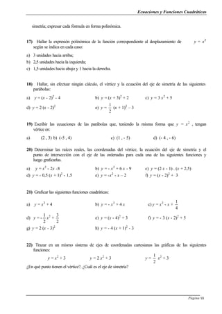 Ecuaciones y Funciones Cuadráticas
Página 93
simetría; expresar cada fórmula en forma polinómica.
17) Hallar la expresión polinómica de la función correspondiente al desplazamiento de y = x2
según se indica en cada caso:
a) 3 unidades hacia arriba;
b) 2,5 unidades hacia la izquierda;
c) 1,5 unidades hacia abajo y 1 hacia la derecha.
18) Hallar, sin efectuar ningún cálculo, el vértice y la ecuación del eje de simetría de las siguientes
parábolas:
a) y = (x - 2)2
- 4 b) y = (x + 3)2
+ 2 c) y = 3 x2
+ 5
d) y = 2 (x - 2)2
e) y =
2
1
(x + 1)2
– 3
19) Escribir las ecuaciones de las parábolas que, teniendo la misma forma que y = x2
, tengan
vértice en:
a) (2 , 3) b) (-5 , 4) c) (1 , - 5) d) (- 4 , - 6)
20) Determinar las raíces reales, las coordenadas del vértice, la ecuación del eje de simetría y el
punto de intersección con el eje de las ordenadas para cada una de las siguientes funciones y
luego graficarlas.
a) y = x2
- 2x -8 b) y = - x2
+ 6 x - 9 c) y = (2 x - 1) . (x + 2,5)
d) y = - 0,5 (x + 1)2
- 1,5 e) y = -x2
- x – 2 f) y = (x - 2)2
+ 3
21) Graficar las siguientes funciones cuadráticas:
a) y = x2
+ 4 b) y = - x2
+ 4 x c) y = x2
- x +
4
1
d) y = -
2
1
x2
+
2
3
e) y = (x - 4)2
+ 3 f) y = - 3 (x - 2)2
+ 5
g) y = 2 (x - 3)2
h) y = - 4 (x + 1)2
- 3
22) Trazar en un mismo sistema de ejes de coordenadas cartesianas las gráficas de las siguientes
funciones:
y = x2
+ 3 y = 2 x2
+ 3 y =
2
1
x2
+ 3
¿En qué punto tienen el vértice?. ¿Cuál es el eje de simetría?
 