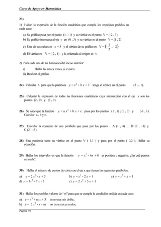 Curso de Apoyo en Matemática
Página 94
23)
1) Hallar la expresión de la función cuadrática que cumpla los requisitos pedidos en
cada caso:
a) Su gráfico pasa por el punto (1 , -1) y su vértice es el punto V = (-2 , 3)
b) Su gráfico intersecta al eje y en (0 , 3) y su vértice es el punto V = (1 , 2)
c) Una de sus raíces es x = 3 y el vértice de su gráfico es V = (-
2
1
, - 2)
d) El vértice es V = (-2 , 1) y la ordenada al origen es 4.
2) Para cada una de las funciones del inciso anterior:
i) Hallar las raíces reales, si existen.
ii) Realizar el gráfico.
24) Calcular b para que la parábola y = x2
+ b x + 3 tenga el vértice en el punto (2 , - 1).
25) Calcular la expresión de todas las funciones cuadráticas cuya intersección con el eje x son los
puntos (2 , 0) y (3 , 0).
26) Se sabe que la función y = a x2
+ b x + c pasa por los puntos (1 , 1) ; (0 , 0) y (-1 , 1).
Calcular a , b y c.
27) Calcular la ecuación de una parábola que pasa por los puntos A (1 , 4) ; B (0 , -1) y
C (2 , 15).
28) Una parábola tiene su vértice en el punto V ( 1,1 ) y pasa por el punto ( 0,2 ). Hallar su
ecuación.
29) Hallar los intervalos en que la función y = x2
- 6x + 8 es positiva o negativa. ¿En qué puntos
se anula?.
30) Hallar el número de puntos de corte con el eje x que tienen las siguientes parábolas:
a) y = 2 x2
- x + 3 b) y = x2
- 2 x + 1 c) y = x2
+ x + 1
d) y = 3x2
- 7 x - 3 e) y = 2 x2
+ 5 x + 1
31) Hallar los posibles valores de “m” para que se cumpla la condición pedida en cada caso:
a) y = x2
+ m x + 3 tiene una raíz doble;
b) y = 2 x2
- x - m no tiene raíces reales;
 