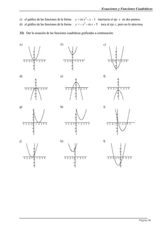 Ecuaciones y Funciones Cuadráticas
Página 95
c) el gráfico de las funciones de la forma y = m x2
- x - 1 intersecta el eje x en dos puntos;
d) el gráfico de las funciones de la forma y = - x2
- m x - 5 toca al eje x, pero no lo atraviesa.
32) Dar la ecuación de las funciones cuadráticas graficadas a continuación:
a) b) c)
d) e) f)
g) h) i)
j) k) l)
 
