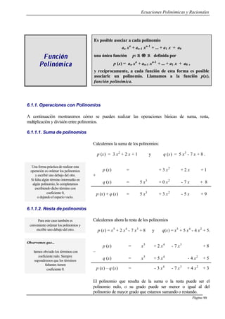 Ecuaciones Polinómicas y Racionales
Página 99
FunciónFunción
PolinómicaPolinómica
Es posible asociar a cada polinomio
an xn
+ an-1 xn-1
+ ... + a1 x + a0
una única función p: R →→ R definida por
p (x) = an xn
+ an-1 xn-1
+ ... + a1 x + a0 ,
y recíprocamente, a cada función de esta forma es posible
asociarle un polinomio. Llamamos a la función p(x),
función polinómica.
6.1.1. Operaciones con Polinomios
A continuación mostraremos cómo se pueden realizar las operaciones básicas de suma, resta,
multiplicación y división entre polinomios.
6.1.1.1. Suma de polinomios
Calculemos la suma de los polinomios:
p (x) = 3 x2
+ 2 x + 1 y q (x) = 5 x3
- 7 x + 8 .
p (x) = + 3 x2
+ 2 x + 1
+
q (x) = 5 x3
+ 0 x2
- 7 x + 8
Una forma práctica de realizar esta
operación es ordenar los polinomios
y escribir uno debajo del otro.
Si falta algún término intermedio en
algún polinomio, lo completamos
escribiendo dicho término con
coeficiente 0,
o dejando el espacio vacío.
p (x) + q (x) = 5 x3
+ 3 x2
- 5 x + 9
6.1.1.2. Resta de polinomios
Para este caso también es
conveniente ordenar los polinomios y
escribir uno debajo del otro.
Calculemos ahora la resta de los polinomios
p (x) = x5
+ 2 x4
- 7 x3
+ 8 y q(x) = x5
+ 5 x4
- 4 x2
+ 5.
p (x) = x5
+ 2 x4
- 7 x3
+ 8
–
q (x) = x5
+ 5 x4
- 4 x2
+ 5
Observemos que...
hemos obviado los términos con
coeficiente nulo. Siempre
supondremos que los términos
faltantes tienen
coeficiente 0. p (x) – q (x) = - 3 x4
- 7 x3
+ 4 x2
+ 3
El polinomio que resulta de la suma o la resta puede ser el
polinomio nulo, o su grado puede ser menor o igual al del
polinomio de mayor grado que estamos sumando o restando.
 
