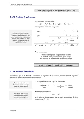 Curso de Apoyo en Matemática
Página 100
grado ( p (x) ±± q (x)) ≤≤ máx {grado p (x), grado q (x)}
6.1.1.3. Producto de polinomios
Para multiplicar los polinomios
p (x) = 7 x3
- 5 x + 2 y q (x) = 2 x2
+ 5 x - 1 ,
una disposición práctica es la siguiente
p (x) 7 x3
- 5 x + 2
×
q (x) 2 x2
+ 5 x - 1
- 7 x3
+ 5 x - 2
35 x4
- 25 x2
+10 x
14 x5
- 10 x3
+ 4 x2
Para calcular el producto de dos
polinomios multiplicamos cada uno
de los términos de un polinomio por
cada uno de los términos del otro y
sumamos, es decir, aplicamos la
propiedad distributiva.
p (x) . q (x) 14 x5
+ 35 x4
- 17 x3
- 21 x2
+15 x - 2
Observemos que...
cuando se multiplican dos polinomios no nulos
el resultado es un polinomio cuyo grado es igual
a la suma de los grados de los polinomios factores.
grado ( p (x) . q (x)) = grado p (x) + grado q (x)
6.1.1.4. División de polinomios
Recordemos que en la Unidad 1 estudiamos el algoritmo de la división, también llamado algoritmo
de Euclides, para la división de números enteros.
Así, si queremos dividir 7 por 4 obtenemos
Al realizar una división entre
dos números enteros puede que
el resto sea distinto de cero.
Dividendo → 7 4 → divisor
Resto → 3 1 → cociente
Pero el resto de la división
entre dos números enteros
nunca puede ser negativo.
Se verifica entonces que
7 = 4 . 1 + 3 ,
y el resto es siempre menor que el valor absoluto del divisor,
en este caso, 3 < |4|.
 