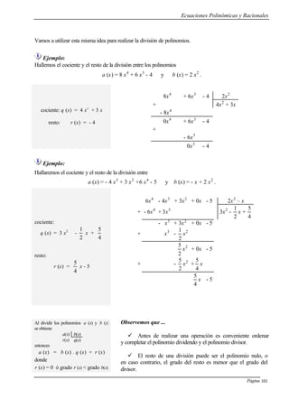 Ecuaciones Polinómicas y Racionales
Página 101
Vamos a utilizar esta misma idea para realizar la división de polinomios.
Ejemplo:
Hallemos el cociente y el resto de la división entre los polinomios
a (x) = 8 x4
+ 6 x3
- 4 y b (x) = 2 x2
.
cociente: q (x) = 4 x2
+ 3 x
resto: r (x) = - 4
8x4
+ 6x3
- 4 2x2
+ 4x2
+ 3x
- 8x4
0x4
+ 6x3
- 4
+
- 6x3
0x3
- 4
Ejemplo:
Hallaremos el cociente y el resto de la división entre
a (x) = - 4 x3
+ 3 x2
+6 x4
- 5 y b (x) = - x + 2 x2
.
cociente:
q (x) = 3 x2
-
2
1
x +
4
5
resto:
r (x) =
4
5
x - 5
6x4
- 4x3
+ 3x2
+ 0x - 5 2x2
– x
+ - 6x4
+ 3x3
3x2
-
2
1
x +
4
5
- x3
+ 3x2
+ 0x - 5
+ x3
-
2
1
x2
2
5
x2
+ 0x - 5
+ -
2
5
x2
+
4
5
x
4
5
x - 5
Al dividir los polinomios a (x) y b (x)
se obtiene
a(x) b(x)
r(x) q(x)
entonces
a (x) = b (x) . q (x) + r (x)
donde
r (x) = 0 ó grado r (x) < grado b(x)
Observemos que ...
ü Antes de realizar una operación es conveniente ordenar
y completar el polinomio dividendo y el polinomio divisor.
ü El resto de una división puede ser el polinomio nulo, o
en caso contrario, el grado del resto es menor que el grado del
divisor.
 