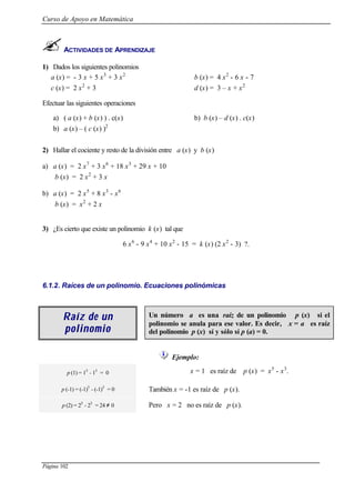 Curso de Apoyo en Matemática
Página 102
ACTIVIDADES DE APRENDIZAJE
1) Dados los siguientes polinomios
a (x) = - 3 x + 5 x3
+ 3 x2
b (x) = 4 x2
- 6 x - 7
c (x) = 2 x2
+ 3 d (x) = 3 – x + x2
Efectuar las siguientes operaciones
a) ( a (x) + b (x) ) . c(x) b) b (x) – d (x) . c(x)
b) a (x) – ( c (x) )2
2) Hallar el cociente y resto de la división entre a (x) y b (x)
a) a (x) = 2 x7
+ 3 x6
+ 18 x3
+ 29 x + 10
b (x) = 2 x2
+ 3 x
b) a (x) = 2 x5
+ 8 x3
- x6
b (x) = x2
+ 2 x
3) ¿Es cierto que existe un polinomio k (x) tal que
6 x6
- 9 x4
+ 10 x2
- 15 = k (x) (2 x2
- 3) ?.
6.1.2. Raíces de un polinomio. Ecuaciones polinómicas
Raíz de unRaíz de un
polinomiopolinomio
Un número a es una raíz de un polinomio p (x) si el
polinomio se anula para ese valor. Es decir, x = a es raíz
del polinomio p (x) sí y sólo sí p (a) = 0.
Ejemplo:
p (1) = 15
- 13
= 0 x = 1 es raíz de p (x) = x5
- x3
.
p (-1) = (-1)5
- (-1)3
= 0 También x = -1 es raíz de p (x).
p (2) = 25
- 23
= 24 ≠ 0 Pero x = 2 no es raíz de p (x).
 
