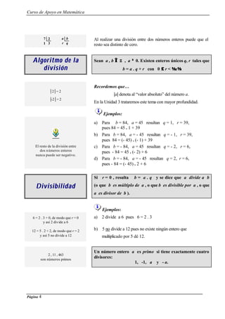 Curso de Apoyo en Matemática
Página 4
DivisibilidadDivisibilidad
Si r = 0 , resulta b = a . q y se dice que a divide a b
(o que b es múltiplo de a , o que b es divisible por a , o que
a es divisor de b ).
Ejemplos:
6 = 2 . 3 + 0, de modo que r = 0
y así 2 divide a 6
12 = 5 . 2 + 2, de modo que r = 2
y así 5 no divide a 12
a) 2 divide a 6 pues 6 = 2 . 3
b) 5 no divide a 12 pues no existe ningún entero que
multiplicado por 5 dé 12.
2 , 11 , 463
son números primos
Un número entero a es primo si tiene exactamente cuatro
divisores:
1, -1, a y - a.
7 2 a b
1 3 r q
Al realizar una división entre dos números enteros puede que el
resto sea distinto de cero.
Algoritmo de laAlgoritmo de la
divisióndivisión
Sean a , b ∈∈ Z , a ≠≠ 0. Existen enteros únicos q, r tales que
b = a . q + r con 0 ≤≤ r < a
| 2 | = 2
|-2 | = 2
Recordemos que…
|a| denota al “valor absoluto” del número a.
En la Unidad 3 trataremos este tema con mayor profundidad.
Ejemplos:
El resto de la división entre
dos números enteros
nunca puede ser negativo.
a) Para b = 84, a = 45 resultan q = 1, r = 39,
pues 84 = 45 . 1 + 39
b) Para b = 84, a = - 45 resultan q = - 1, r = 39,
pues 84 = (- 45) . (- 1) + 39
c) Para b = - 84, a = 45 resultan q = - 2, r = 6,
pues - 84 = 45 . (- 2) + 6
d) Para b = - 84, a = - 45 resultan q = 2, r = 6,
pues - 84 = (- 45) . 2 + 6
 