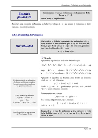 Ecuaciones Polinómicas y Racionales
Página 103
EcuaciEcuaciónón
polinómicapolinómica
Denominamos ecuación polinómica a toda ecuación de la
forma p (x) = 0 ,
donde p (x) es un polinomio.
Resolver una ecuación polinómica es hallar los valores de x que anulan el polinomio; es decir,
equivale a encontrar sus raíces.
6.1.3. Divisibilidad de Polinomios
DivisibilidadDivisibilidad
Si al realizar la división entera entre los polinomios a (x) y
b (x) el resto es nulo, decimos que a (x) es divisible por
b (x) , o que b (x) divide a a (x) . En este caso, podemos
expresar al polinomio a (x) como
a (x) = b (x) . q(x).
Ejemplo:
Aplicando el algoritmo de la división obtenemos que:
20 x5
+ 7 x4
- 3 x3
- 24 x2
+ 6 x = (5 x3
+ 3 x2
- 6) . (4 x2
- x)
luego 4 x2
- x divide a 20 x5
+ 7 x4
- 3 x3
- 24 x2
+ 6 x
y 5 x3
+ 3 x2
- 6 divide a 20 x5
+ 7 x4
- 3 x3
- 24 x2
+ 6 x
El valor numérico de un polinomio es
el valor que se obtiene al reemplazar
la variable por un número y efectuar
las operaciones indicadas.
El valor numérico del polinomio
p (x) = 5x4
– 4x2
+ 6x - 1
para x = 2 es
p (2) = 5.(2)4
– 4.(2)2
+ 6.2 – 1 = 51
Aplicando el algoritmo de Euclides para dividir un polinomio
p (x) por (x - a) obtenemos
p (x) = (x - a) . q (x) + r (x)
donde r (x) = 0 ó grado r (x) < grado (x - a) = 1, es decir
r (x) = r es un polinomio constante.
Entonces podemos expresar
p (x) = (x - a) . q (x) + r
Si a es raíz del polinomio p (x) , entonces
0 = p (a) = (a - a) . q (a) + r = r
es decir, r = 0.
Esta afirmación es un caso particular
del Teorema del Resto.
Luego, si a es raíz del polinomio p (x), entonces el resto
de la división entre p (x) y (x - a) es 0; es decir, (x - a)
divide a p (x).
 