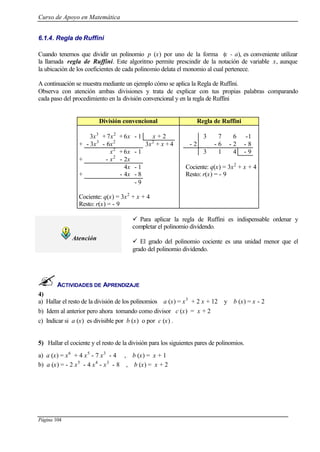 Curso de Apoyo en Matemática
Página 104
6.1.4. Regla de Ruffini
Cuando tenemos que dividir un polinomio p (x) por uno de la forma (x - a), es conveniente utilizar
la llamada regla de Ruffini. Este algoritmo permite prescindir de la notación de variable x, aunque
la ubicación de los coeficientes de cada polinomio delata el monomio al cual pertenece.
A continuación se muestra mediante un ejemplo cómo se aplica la Regla de Ruffini.
Observa con atención ambas divisiones y trata de explicar con tus propias palabras comparando
cada paso del procedimiento en la división convencional y en la regla de Ruffini
División convencional Regla de Ruffini
3x3
+ 7x2
+ 6x - 1 x + 2 3 7 6 -1
+ - 3x3
- 6x2
3x2
+ x + 4 - 2 - 6 - 2 - 8
x2
+ 6x - 1 3 1 4 - 9
+ - x2
- 2x
4x - 1 Cociente: q(x) = 3x2
+ x + 4
+ - 4x - 8 Resto: r(x) = - 9
- 9
Cociente: q(x) = 3x2
+ x + 4
Resto: r(x) = - 9
Atención
ü Para aplicar la regla de Ruffini es indispensable ordenar y
completar el polinomio dividendo.
ü El grado del polinomio cociente es una unidad menor que el
grado del polinomio dividendo.
ACTIVIDADES DE APRENDIZAJE
4)
a) Hallar el resto de la división de los polinomios a (x) = x3
+ 2 x + 12 y b (x) = x - 2
b) Idem al anterior pero ahora tomando como divisor c (x) = x + 2
c) Indicar si a (x) es divisible por b (x) o por c (x) .
5) Hallar el cociente y el resto de la división para los siguientes pares de polinomios.
a) a (x) = x6
+ 4 x5
- 7 x3
- 4 , b (x) = x + 1
b) a (x) = - 2 x5
- 4 x4
- x3
- 8 , b (x) = x + 2
 