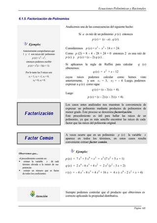 Ecuaciones Polinómicas y Racionales
Página 105
6.1.5. Factorización de Polinomios
Analicemos una de las consecuencias del siguiente hecho:
Si a es raíz de un polinomio p (x) entonces
p (x) = (x - a) . q (x).
Consideremos p (x) = x3
- x2
- 14 x + 24.
Como p (2) = 8 - 4 - 28 + 24 = 0 entonces 2 es una raíz de
p (x) y p (x) = (x - 2) q (x) .
Ejemplo:
Anteriormente comprobamos que
1 y -1 son raíces del polinomio
p (x) = x5
- x3
,
entonces podemos escribir
p (x) = x3
(x - 1)(x + 1).
Por lo tanto las 5 raíces son
x1 = 1, x2 = -1, x3 = 0,
x4 = 0, x5= 0.
Si aplicamos la regla de Ruffini para calcular q (x)
obtenemos:
q (x) = x2
+ x - 12
cuyas raíces podemos calcular como hemos visto
anteriormente, y son x1 = 3, x2 = - 4. Luego, podemos
expresar a q (x) como sigue
q (x) = (x - 3) (x + 4).
Luego
p (x) = (x - 2) (x - 3) (x + 4).
FactorizaciónFactorización
Los casos antes analizados nos muestran la conveniencia de
expresar un polinomio mediante productos de polinomios de
menor grado. Este proceso se denomina factorización.
Este procedimiento es útil para hallar las raíces de un
polinomio, ya que es más sencillo encontrar las raíces de cada
factor que las raíces del polinomio original.
Factor ComúnFactor Común
A veces ocurre que en un polinomio p (x) la variable x
aparece en todos los términos, en estos casos resulta
conveniente extraer factor común.
Observemos que...
el procedimiento consiste en:
w extraer la variable x de cada
término elevada a la menor de sus
potencias
w extraer un número que es factor
de todos los coeficientes.
Ejemplo:
p (x) = 7 x5
+ 5 x4
+ x3
= x3
(7 x2
+ 5 x + 1)
q (x) = 2 x4
- 6 x3
+ 4 x2
= 2 x2
(x2
- 3 x + 2)
r (x) = - 4 x7
- 8 x3
+ 4 x2
+ 16 x = 4 x (- x6
- 2 x2
+ x + 4)
Atención
Siempre podemos controlar que el producto que obtuvimos es
correcto aplicando la propiedad distributiva.
 