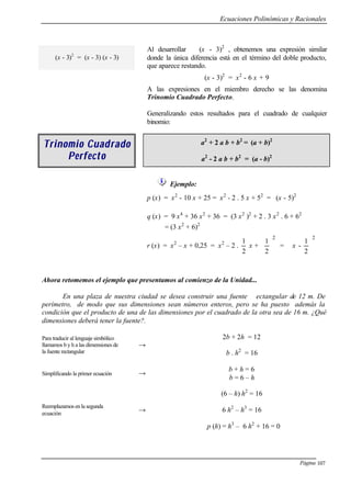 Ecuaciones Polinómicas y Racionales
Página 107
(x - 3)2
= (x - 3) (x - 3)
Al desarrollar (x - 3)2
, obtenemos una expresión similar
donde la única diferencia está en el término del doble producto,
que aparece restando.
(x - 3)2
= x2
- 6 x + 9
A las expresiones en el miembro derecho se las denomina
Trinomio Cuadrado Perfecto.
Generalizando estos resultados para el cuadrado de cualquier
binomio:
Trinomio CuadTrinomio Cuad radorado
PerfePerfecctoto
a2
+ 2 a b + b2
= (a + b)2
a2
- 2 a b + b2
= (a - b)2
Ejemplo:
p (x) = x2
- 10 x + 25 = x2
- 2 . 5 x + 52
= (x - 5)2
q (x) = 9 x4
+ 36 x2
+ 36 = (3 x2
)2
+ 2 . 3 x2
. 6 + 62
= (3 x2
+ 6)2
r (x) = x2
– x + 0,25 = x2
– 2 .
2
1
x +
2
2
1






=
2
2
1
- 





x
Ahora retomemos el ejemplo que presentamos al comienzo de la Unidad...
En una plaza de nuestra ciudad se desea construir una fuente ectangular de 12 m. De
perímetro, de modo que sus dimensiones sean números enteros, pero se ha puesto además la
condición que el producto de una de las dimensiones por el cuadrado de la otra sea de 16 m. ¿Qué
dimensiones deberá tener la fuente?.
Para traducir al lenguaje simbólico
llamamos b y h a las dimensiones de
la fuente rectangular
→
2b + 2h = 12
b . h2
= 16
Simplificando la primer ecuación →
b + h = 6
b = 6 – h
Reemplazamos en la segunda
ecuación
→
(6 – h) h2
= 16
6 h2
– h3
= 16
p (h) = h3
– 6 h2
+ 16 = 0
 