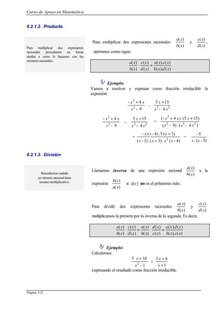 Curso de Apoyo en Matemática
Página 112
6.2.1.2. Producto
Para multiplicar dos expresiones racionales
)(
)(
xb
xa
y
)(
)(
xd
xc
,
operamos como sigue:
Para multiplicar dos expresiones
racionales procedemos en forma
similar a como lo hacemos con los
números racionales.
)().(
)().(
)(
)(
)(
)(
xdxb
xcxa
xd
xc
xb
xa
=⋅
Ejemplo:
Vamos a resolver y expresar como fracción irreducible la
expresión:







 +
9-
4-
2
2
x
xx
. 




 +
23
4-
155
xx
x







 +
9-
4-
2
2
x
xx
. 




 +
23
4-
155
xx
x
=
)4-(.9)-(
15)(5.)4(-
232
2
xxx
xxx ++
=
)4-(.3)(.3)-(
3)(5.)4-(-
2
xxxx
xxx
+
+
=
3)-(.
5-
xx
6.2.1.3. División
Recordemos cuándo
un número racional tiene
inverso multiplicativo.
Llamamos inversa de una expresión racional
)(
)(
xb
xa
a la
expresión
)(
)(
xa
xb
si a(x) no es el polinomio nulo.
Para dividir dos expresiones racionales
)(
)(
xb
xa
y
)(
)(
xd
xc
multiplicamos la primera por la inversa de la segunda. Es decir,
)().(
)().(
)(
)(
)(
)(
)(
)(
)(
)(
xcxb
xdxa
xc
xd
xb
xa
xd
xc
xb
xa
=⋅=⋅
Ejemplo:
Calculemos
1-
105
2
x
x +
:
1
63
+
+
x
x
expresando el resultado como fracción irreducible.
 