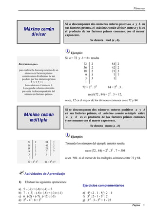 Números
Página 5
Máximo comúnMáximo común
divisordivisor
Si se descomponen dos números enteros positivos a y b en
sus factores primos, el máximo común divisor entre a y b, es
el producto de los factores primos comunes, con el menor
exponente.
Se denota mcd (a , b).
Ejemplo:
Recordemos que...
para realizar la descomposición de un
número en factores primos
comenzamos dividiendo, de ser
posible, por los números primos
2, 3, 5, 7, 11, …
hasta obtener el número 1.
La segunda columna obtenida
presenta la descomposición del
número en factores primos.
Si a = 72 y b = 84 resulta
72 2 84 2
36 2 42 2
18 2 21 3
9 3 7 7
3 3 1
1
72 = 23
. 32
84 = 22
. 3 .
mcd (72 , 84) = 22
. 3 = 12,
o sea, 12 es el mayor de los divisores comunes entre 72 y 84.
Mínimo comúnMínimo común
múltiplomúltiplo
Si se descomponen dos números enteros positivos a y b
en sus factores primos, el mínimo común múltiplo entre
a y b es el producto de los factores primos comunes
y no comunes con el mayor exponente.
Se denota mcm (a , b)
Ejemplo:
72 2 84 2
36 2 42 2
18 2 21 3
9 3 7 7
3 3 1
1
72 = 23
32
84 = 22
3 7
Tomando los números del ejemplo anterior resulta
mcm (72 , 84) = 23
. 32
. 7 = 504
o sea 504 es el menor de los múltiplos comunes entre 72 y 84.
Actividades de Aprendizaje
1) Efectuar las siguientes operaciones:
Ejercicios complementarios
a) 5 - (-2) + (-8) : (-4) – 5
b) 7 - (-3) - (-8) : (-8) + (-3) : (-1)
c) 6 : (-2) + (-7) . (-15) : (-3)
d) 22
- 42
: 8 + 25
e) 42
: 2 - 1 - 82
: 2 – 1
f) 32
: 2 - 1 - 32
: 2
g) 3-1
. 3 - 30
+ 1 - 25
 